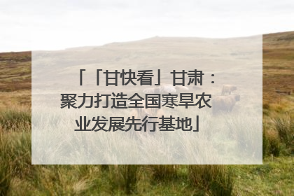 「甘快看」甘肃：聚力打造全国寒旱农业发展先行基地