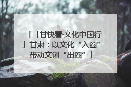 「甘快看·文化中国行」甘肃：以文化“入圈”带动文创“出圈”