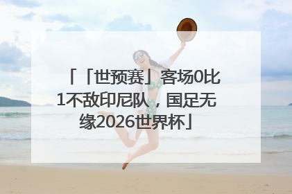 「世预赛」客场0比1不敌印尼队，国足无缘2026世界杯