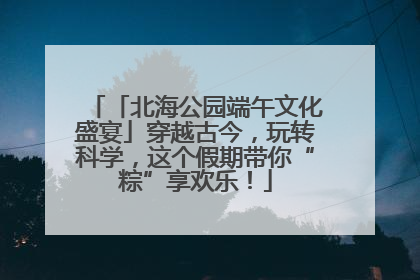 「北海公园端午文化盛宴」穿越古今，玩转科学，这个假期带你“粽”享欢乐！