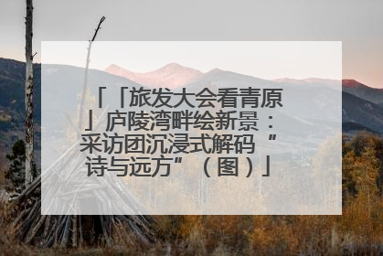「旅发大会看青原」庐陵湾畔绘新景：采访团沉浸式解码“诗与远方”（图）