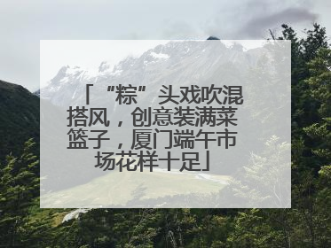 “粽”头戏吹混搭风，创意装满菜篮子，厦门端午市场花样十足