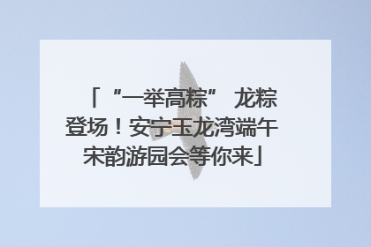 “一举高粽” 龙粽登场！安宁玉龙湾端午宋韵游园会等你来