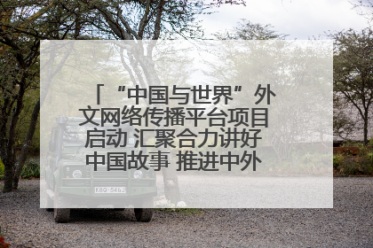 “中国与世界”外文网络传播平台项目启动 汇聚合力讲好中国故事 推进中外文明交流互鉴