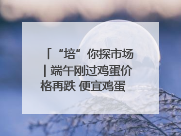 “培”你探市场｜端午刚过鸡蛋价格再跌 便宜鸡蛋还能吃多久？