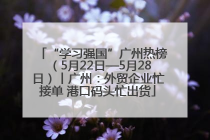 “学习强国”广州热榜（5月22日—5月28日）丨广州：外贸企业忙接单 港口码头忙出货
