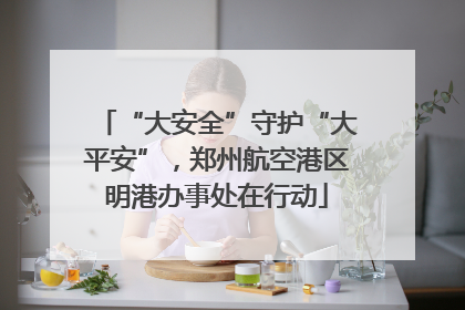 “大安全”守护“大平安”，郑州航空港区明港办事处在行动