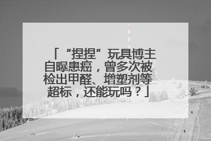 “捏捏”玩具博主自曝患癌，曾多次被检出甲醛、增塑剂等超标，还能玩吗？