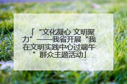“文化凝心 文明聚力”——我省开展“我在文明实践中心过端午”群众主题活动