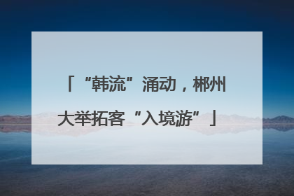 “韩流”涌动，郴州大举拓客“入境游”