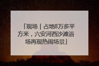 现场｜占地8万多平方米，六安河西沙滩浴场再现热闹场景