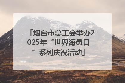 烟台市总工会举办2025年“世界海员日”系列庆祝活动