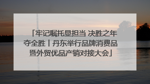牢记嘱托显担当 决胜之年夺全胜丨丹东举行品牌消费品暨外贸优品产销对接大会