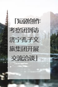 短剧创作考察团到访济宁孔子文旅集团开展交流洽谈