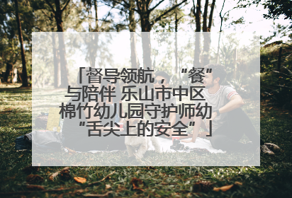 督导领航，“餐”与陪伴 乐山市中区棉竹幼儿园守护师幼“舌尖上的安全”