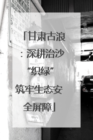 甘肃古浪：深耕治沙“织绿” 筑牢生态安全屏障