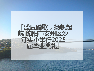 盛夏踏歌，扬帆起航 绵阳市安州区沙汀实小举行2025届毕业典礼