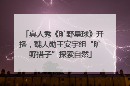 真人秀《旷野星球》开播，魏大勋王安宇组“旷野搭子”探索自然