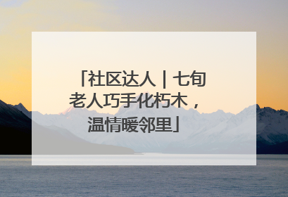 社区达人｜七旬老人巧手化朽木，温情暖邻里