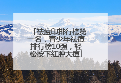 祛痘印排行榜第一名，青少年祛痘排行榜10强，轻松按下红肿大痘