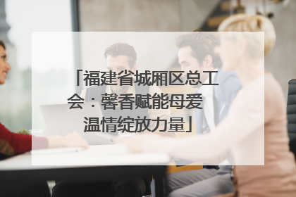 福建省城厢区总工会：馨香赋能母爱 温情绽放力量