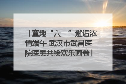 童趣“六一”邂逅浓情端午 武汉市武昌医院医患共绘欢乐画卷