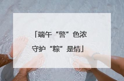 端午“警”色浓 守护“粽”是情
