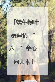 端午粽叶裹温情 “六一”童心向未来