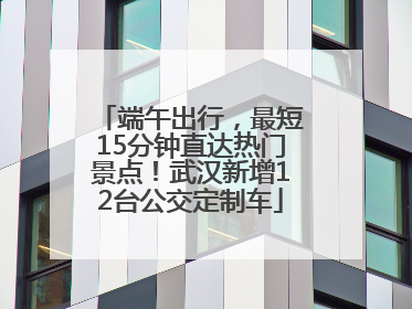 端午出行，最短15分钟直达热门景点！武汉新增12台公交定制车