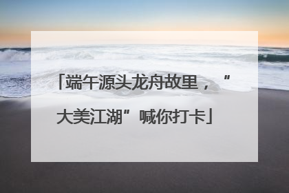 端午源头龙舟故里，“大美江湖”喊你打卡
