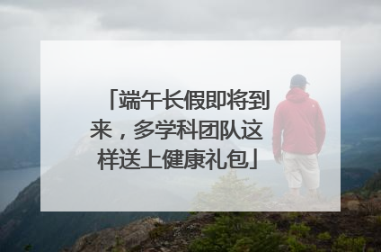 端午长假即将到来，多学科团队这样送上健康礼包