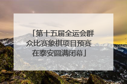 第十五届全运会群众比赛象棋项目预赛在泰安圆满闭幕