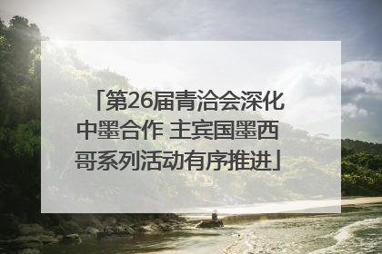 第26届青洽会深化中墨合作 主宾国墨西哥系列活动有序推进