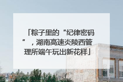 粽子里的“纪律密码”，湖南高速炎陵西管理所端午玩出新花样