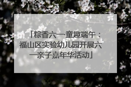 粽香六一·童趣端午：福山区实验幼儿园开展六一亲子嘉年华活动