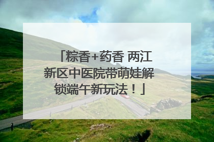 粽香+药香 两江新区中医院带萌娃解锁端午新玩法！