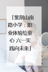紫荆山南路小学：职业体验绘童心 六一实践向未来