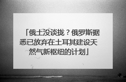 俄土没谈拢？俄罗斯据悉已放弃在土耳其建设天然气新枢纽的计划