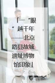 一“眼”越千年——北京路县故城遗址博物馆印象