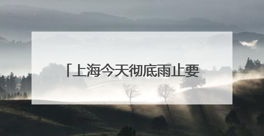 上海今天彻底雨止要到傍晚，节后气温冲高周三周四可达32℃