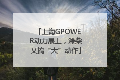 上海GPOWER动力展上，潍柴又搞“大”动作