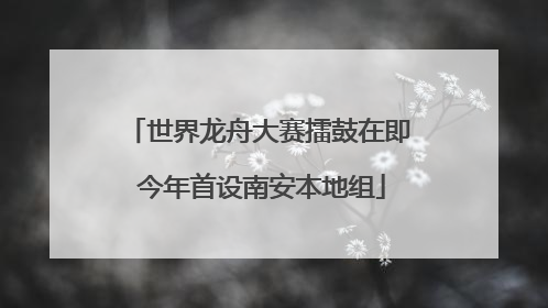 世界龙舟大赛擂鼓在即 今年首设南安本地组