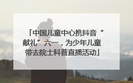 中国儿童中心携抖音“献礼”六一，为少年儿童带去院士科普直播活动