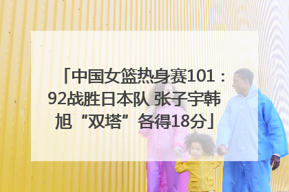 中国女篮热身赛101∶92战胜日本队 张子宇韩旭“双塔”各得18分