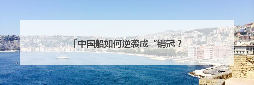 中国船如何逆袭成“销冠？“拆“一艘十亿的船告诉你
