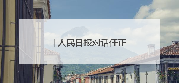 人民日报对话任正非：国家越开放，会促使我们更加进步