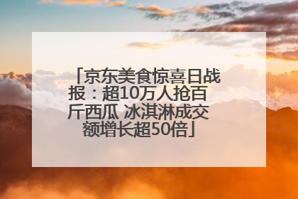 京东美食惊喜日战报：超10万人抢百斤西瓜 冰淇淋成交额增长超50倍
