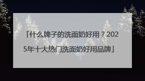 什么牌子的洗面奶好用？2025年十大热门洗面奶好用品牌