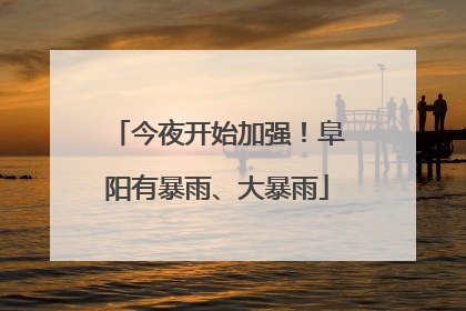 今夜开始加强！阜阳有暴雨、大暴雨