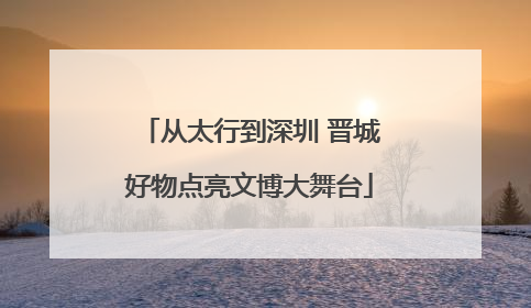 从太行到深圳 晋城好物点亮文博大舞台